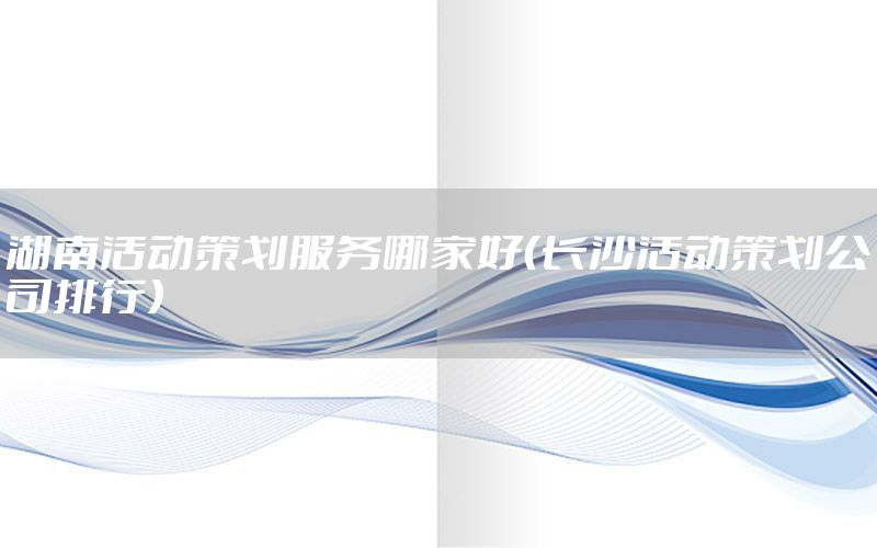 湖南活动策划服务哪家好（长沙活动策划公司排行）