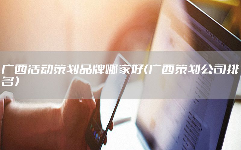 广西活动策划品牌哪家好（广西策划公司排名）