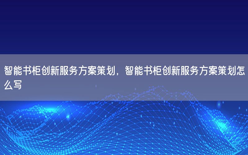智能书柜创新服务方案策划，智能书柜创新服务方案策划怎么写