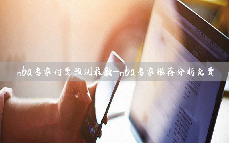 nba专家付费预测最新-nba专家推荐分析免费