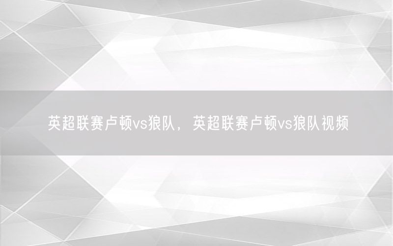英超联赛卢顿vs狼队，英超联赛卢顿vs狼队视频