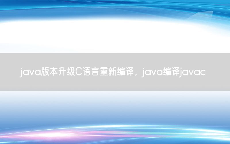 java版本升级C语言重新编译，java编译javac