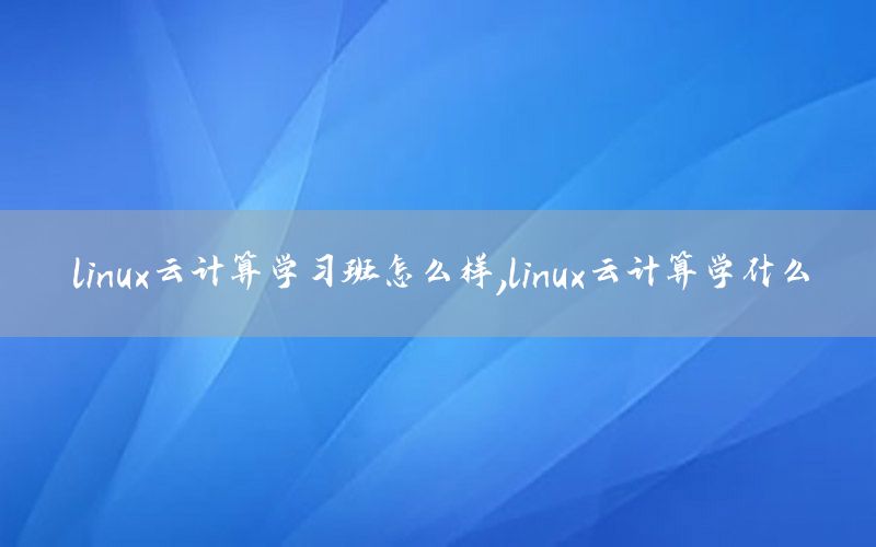 linux云计算学习班怎么样，linux云计算学什么