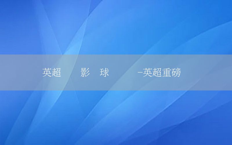 英超联赛影响球员转会-英超重磅转会