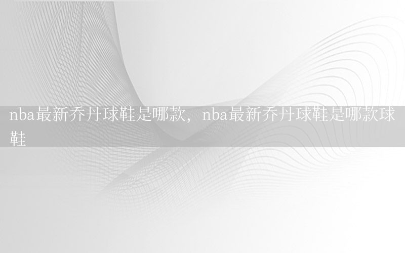 nba最新乔丹球鞋是哪款，nba最新乔丹球鞋是哪款球鞋