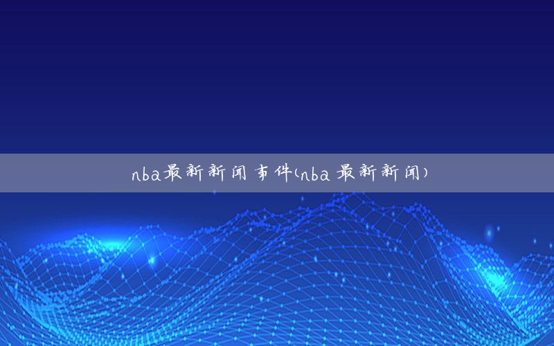 nba最新新闻事件（nba 最新新闻）