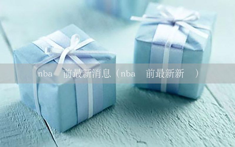 nba赛前最新消息（nba赛前最新新闻）