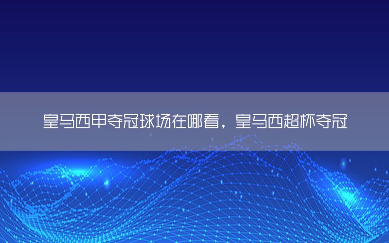 皇马西甲夺冠球场在哪看，皇马西超杯夺冠