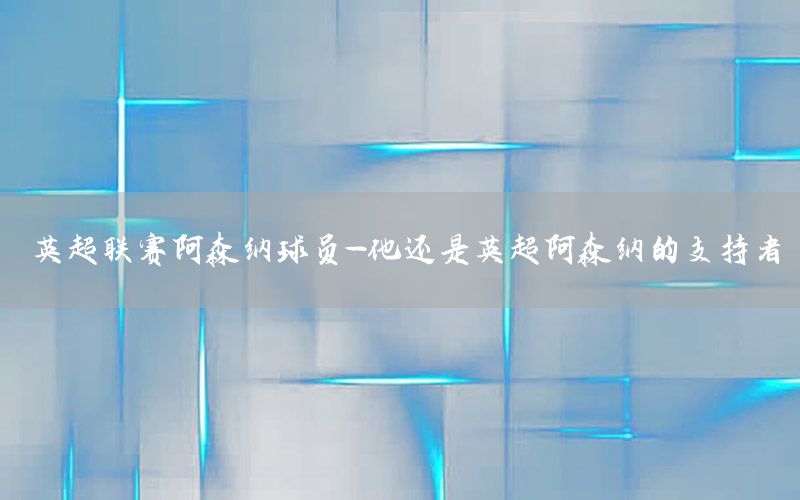 英超联赛阿森纳球员-他还是英超阿森纳的支持者