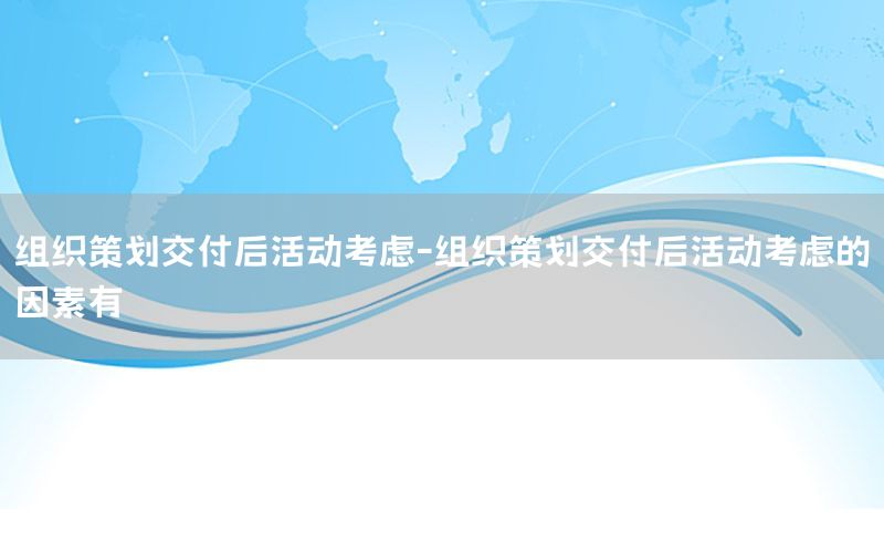 组织策划交付后活动考虑-组织策划交付后活动考虑的因素有