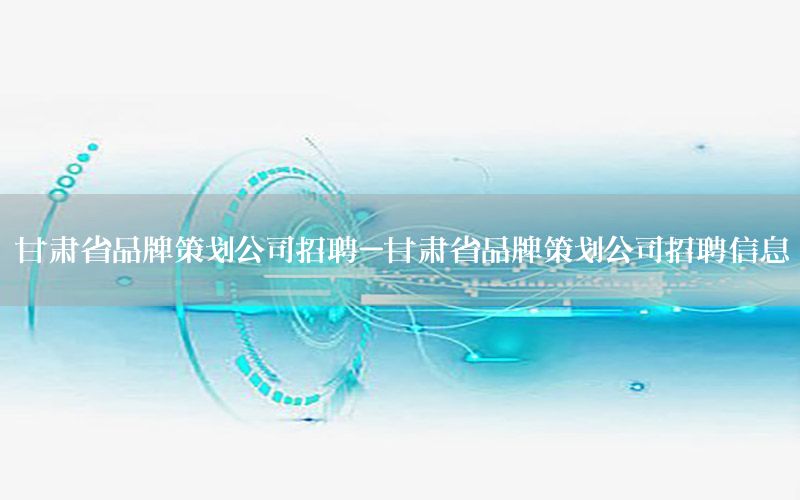 甘肃省品牌策划公司招聘-甘肃省品牌策划公司招聘信息