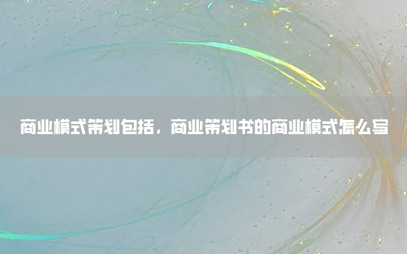 商业模式策划包括，商业策划书的商业模式怎么写