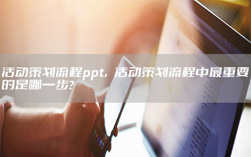 活动策划流程ppt，活动策划流程中最重要的是哪一步?