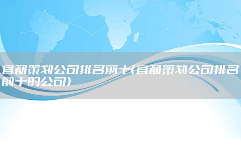 宜都策划公司排名前十（宜都策划公司排名前十的公司）
