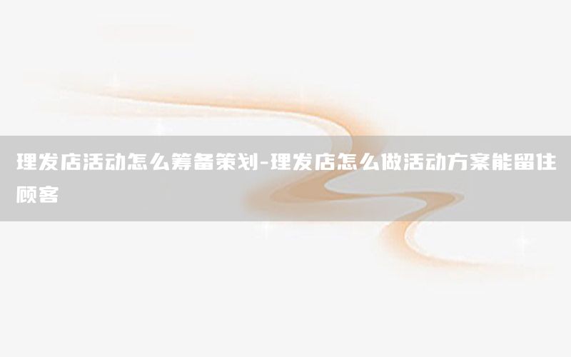 理发店活动怎么筹备策划-理发店怎么做活动方案能留住顾客