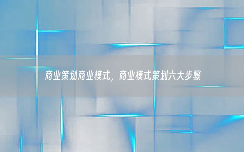 商业策划商业模式，商业模式策划六大步骤