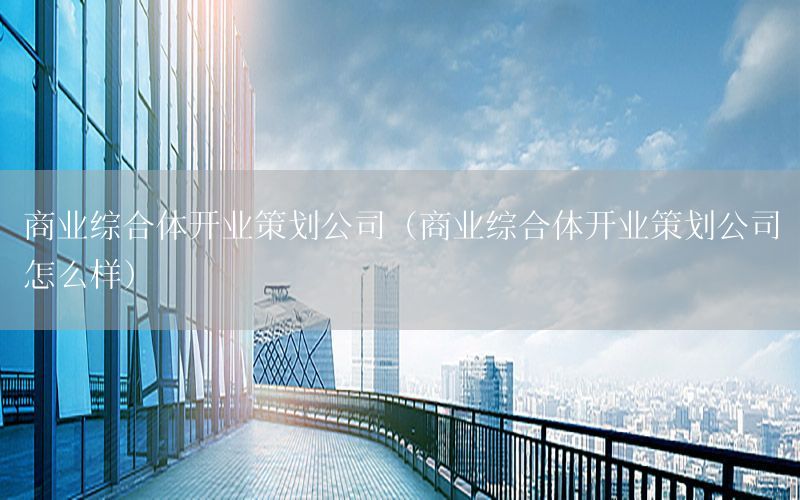 商业综合体开业策划公司（商业综合体开业策划公司怎么样）