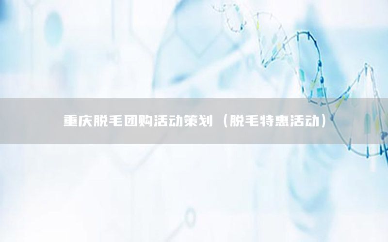 重庆脱毛团购活动策划（脱毛特惠活动）