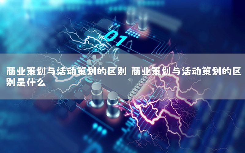 商业策划与活动策划的区别，商业策划与活动策划的区别是什么