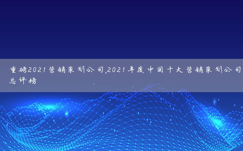 重磅2021营销策划公司，2021年度中国十大营销策划公司总评榜