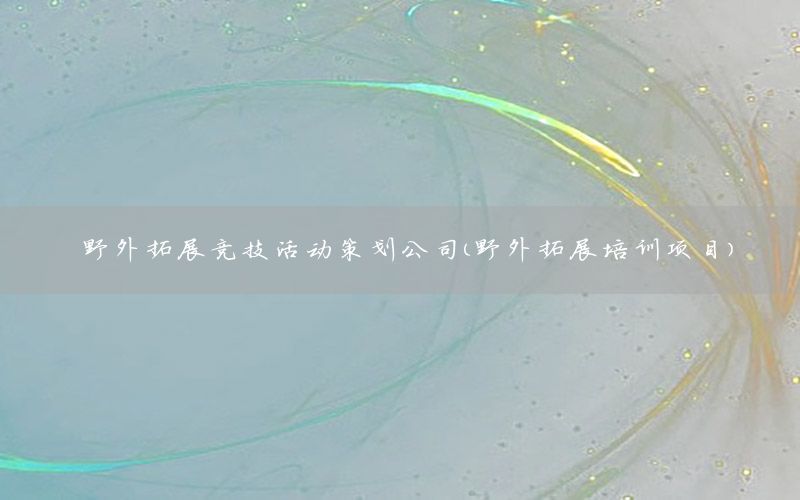 野外拓展竞技活动策划公司（野外拓展培训项目）