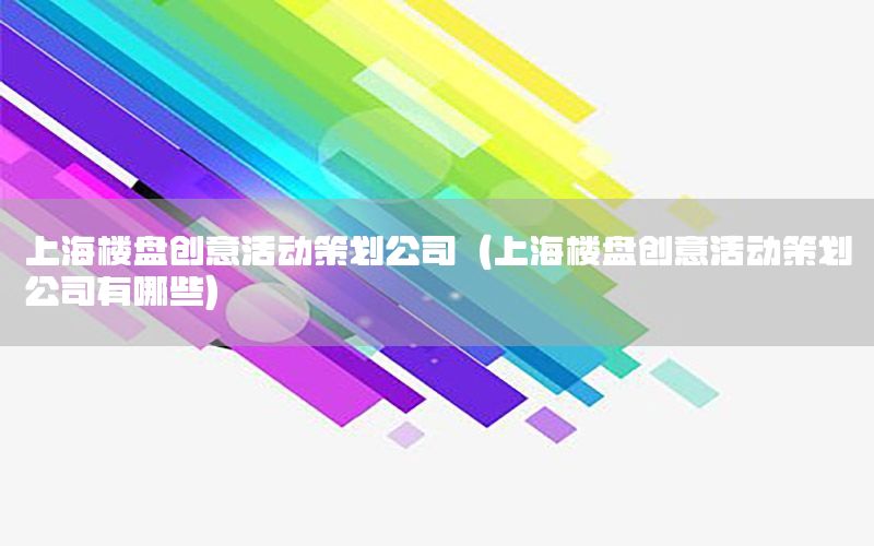 上海楼盘创意活动策划公司（上海楼盘创意活动策划公司有哪些）
