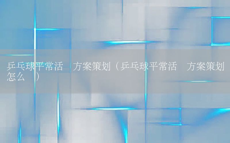 乒乓球平常活动方案策划（乒乓球平常活动方案策划怎么写）