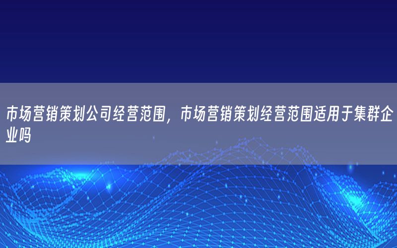 市场营销策划公司经营范围，市场营销策划经营范围适用于集群企业吗