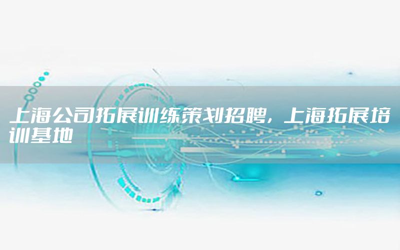 上海公司拓展训练策划招聘，上海拓展培训基地