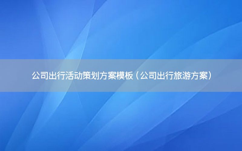 公司出行活动策划方案模板（公司出行旅游方案）