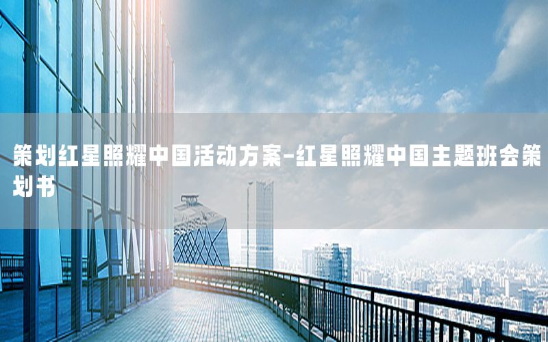 策划红星照耀中国活动方案-红星照耀中国主题班会策划书