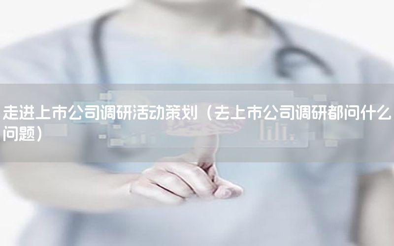 走进上市公司调研活动策划（去上市公司调研都问什么问题）
