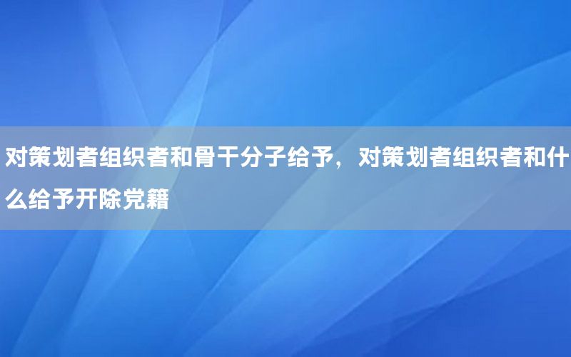 对策划者组织者和骨干分子给予，对策划者组织者和什么给予开除党籍
