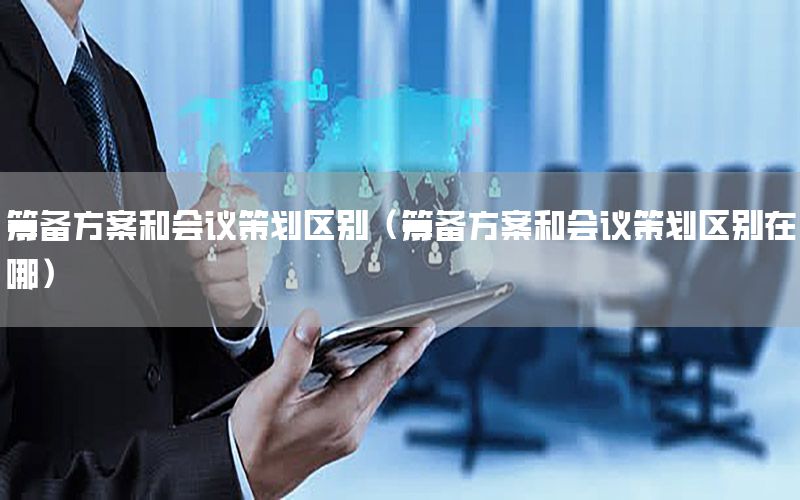 筹备方案和会议策划区别（筹备方案和会议策划区别在哪）