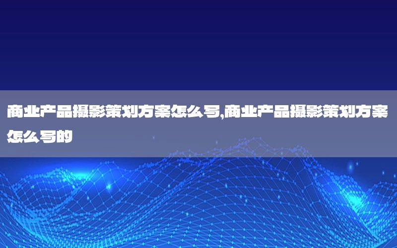 商业产品摄影策划方案怎么写，商业产品摄影策划方案怎么写的