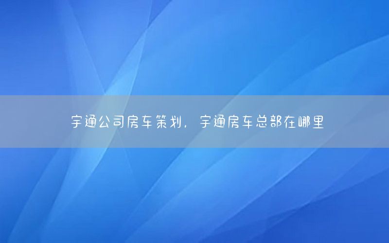 宇通公司房车策划，宇通房车总部在哪里