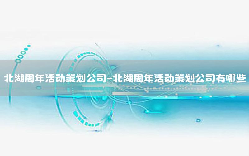 北湖周年活动策划公司-北湖周年活动策划公司有哪些