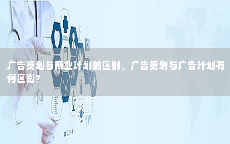 广告策划与商业计划的区别，广告策划与广告计划有何区别?