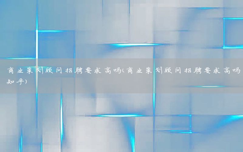 商业策划顾问招聘要求高吗（商业策划顾问招聘要求高吗知乎）
