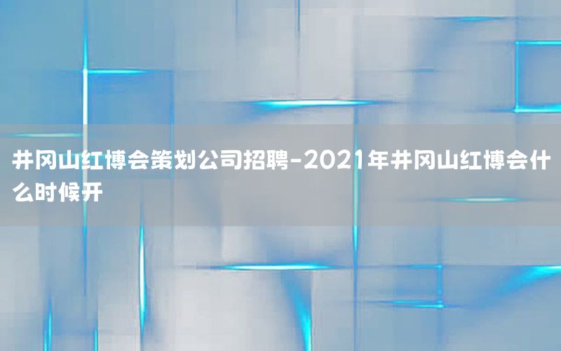 井冈山红博会策划公司招聘-2021年井冈山红博会什么时候开