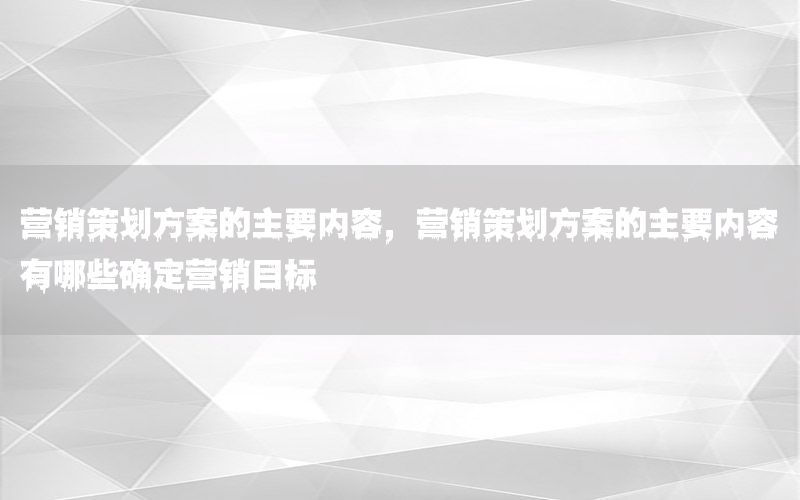 营销策划方案的主要内容，营销策划方案的主要内容有哪些确定营销目标