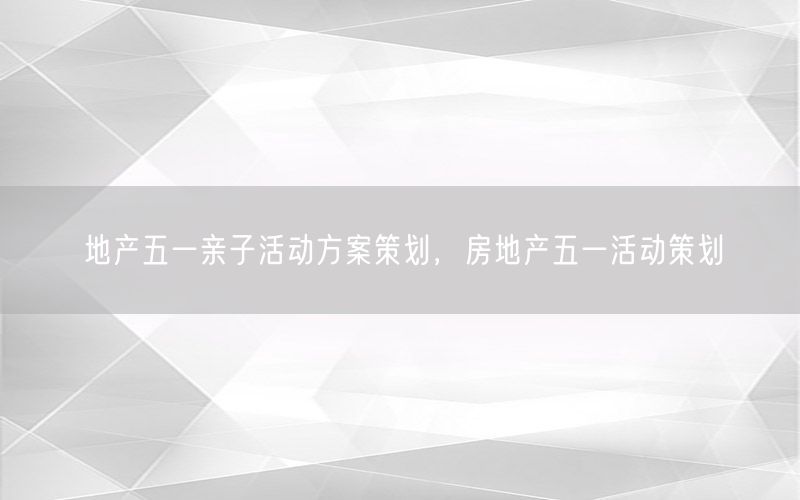 地产五一亲子活动方案策划，房地产五一活动策划