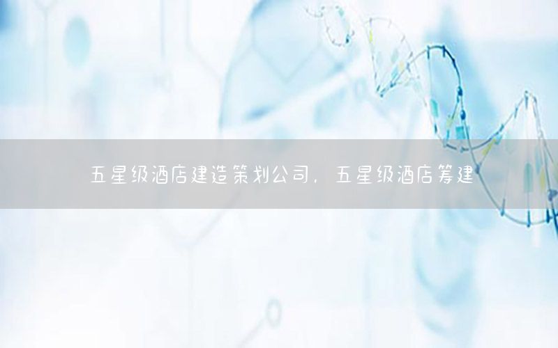 五星级酒店建造策划公司，五星级酒店筹建