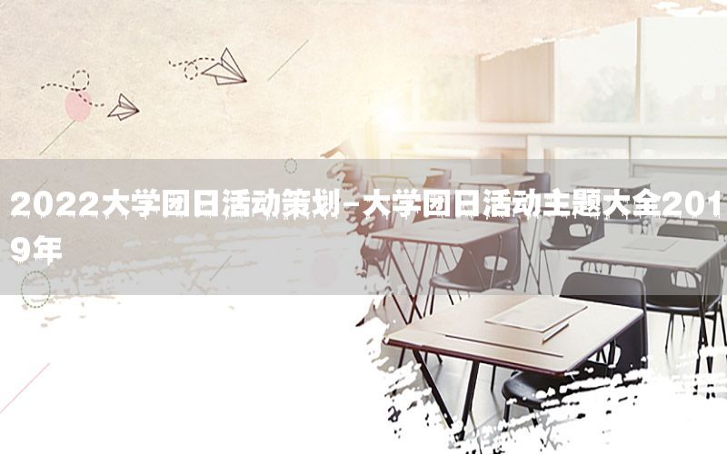 2022大学团日活动策划-大学团日活动主题大全2019年