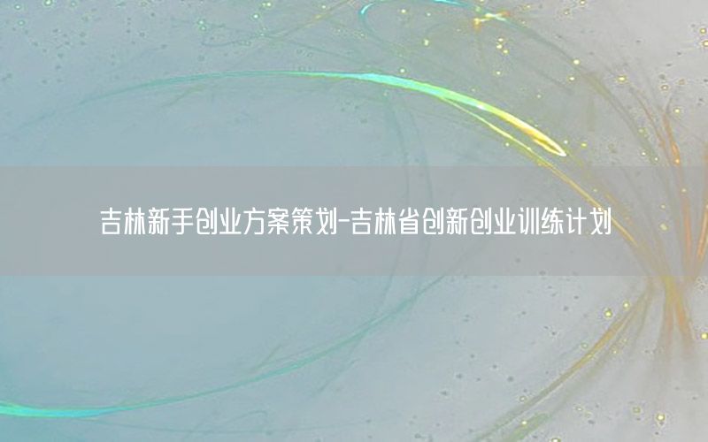 吉林新手创业方案策划-吉林省创新创业训练计划