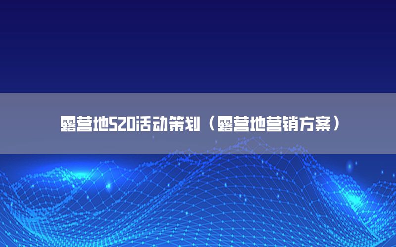 露营地520活动策划（露营地营销方案）