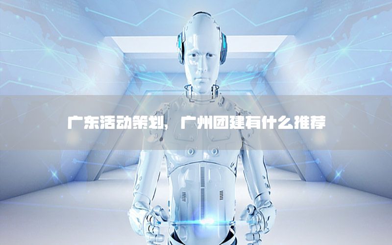 广东活动策划，广州团建有什么推荐