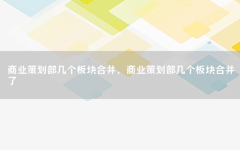商业策划部几个板块合并，商业策划部几个板块合并了