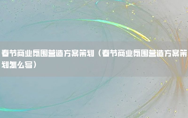 春节商业氛围营造方案策划（春节商业氛围营造方案策划怎么写）