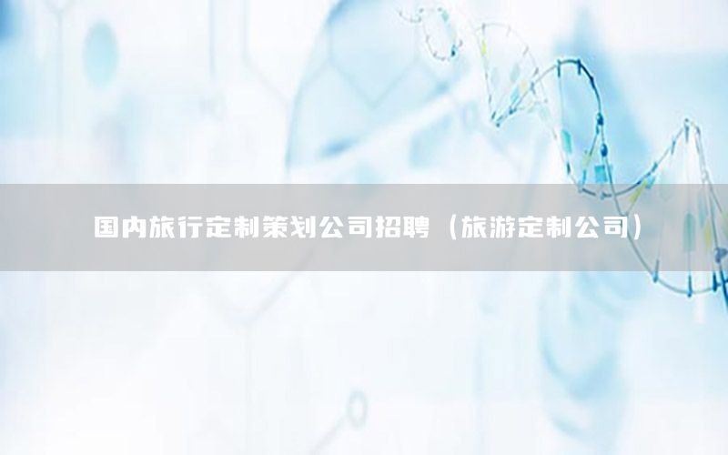 国内旅行定制策划公司招聘（旅游定制公司）